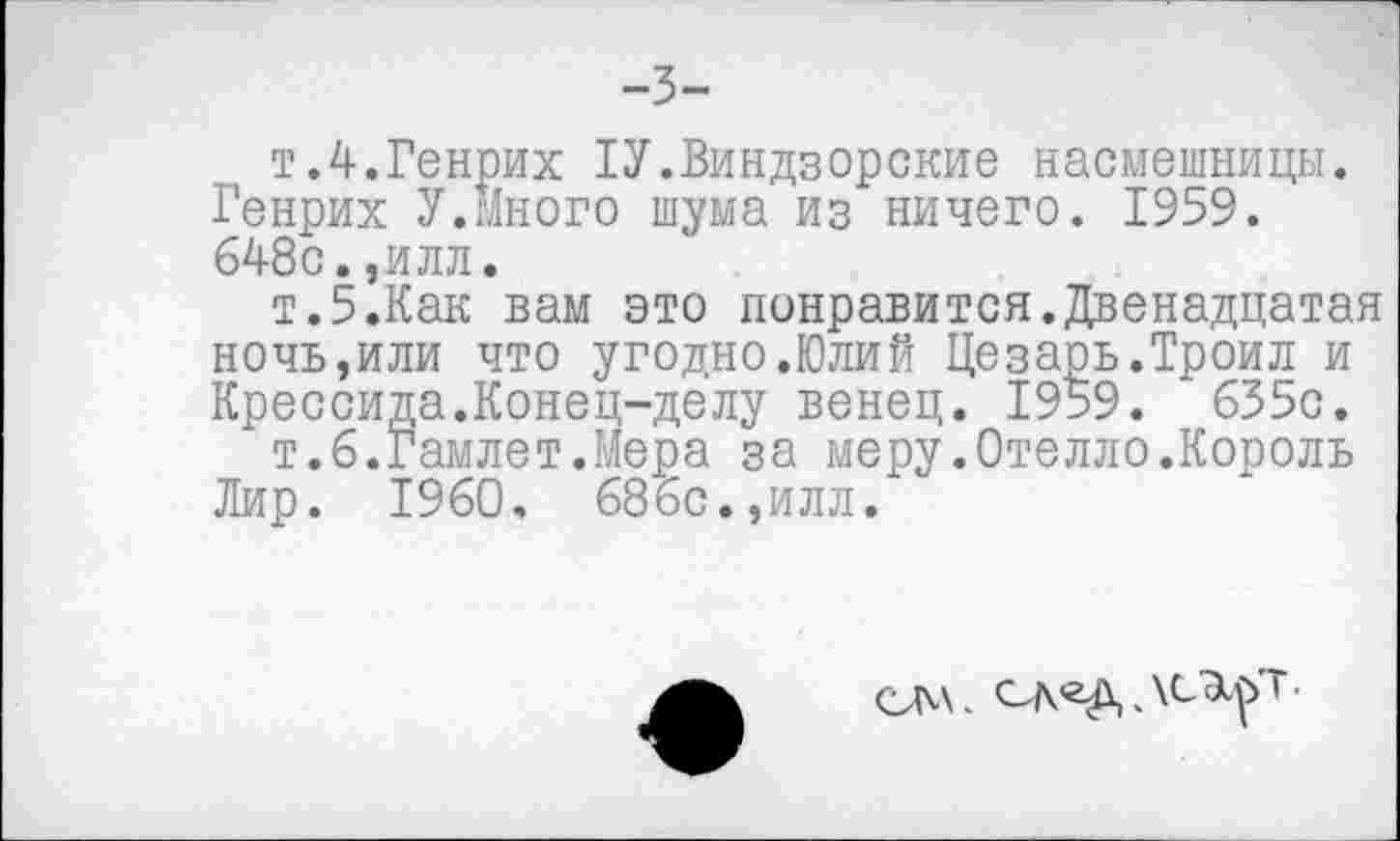 ﻿-3-
т.4.Генрих 1У.Виндзорские насмешницы. Генрих У.Много шума из ничего. 1959. 648с.,илл.
т.5.Как вам это понравится.Двенадцатая ночь,или что угодно.Юлий Цезарь.Троил и Крессида.Конец-делу венец. 1959. 655с.
т.6.Гамлет.Мера за меру.Отелло.Король Лир. 1960. 686с.,илл.
